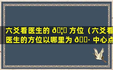 六爻看医生的 🦁 方位（六爻看医生的方位以哪里为 🕷 中心点）